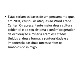 • Estas seriam as bases de um pensamento que,
em 2001, causou os ataques ao Word Trade
Center. O representante maior dessa cultura
ocidental e de seu sistema econômico gerador
de exploração e miséria eram os Estados
Unidos e, dessa forma, a suntuosidade e a
imponência das duas torres seriam os
símbolos do inimigo.
 