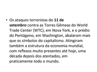 • Os ataques terroristas do 11 de
setembro contra as Torres Gêmeas do World
Trade Center (WTC), em Nova York, e o prédio
do Pentágono, em Washington, abalaram mais
que os símbolos do capitalismo. Atingiram
também a estrutura da economia mundial,
com reflexos muito presentes até hoje, uma
década depois dos atentados, em
praticamente todo o mundo.
 