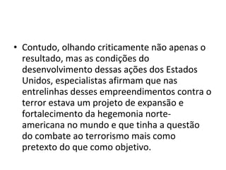 • Contudo, olhando criticamente não apenas o
resultado, mas as condições do
desenvolvimento dessas ações dos Estados
Unidos, especialistas afirmam que nas
entrelinhas desses empreendimentos contra o
terror estava um projeto de expansão e
fortalecimento da hegemonia norte-
americana no mundo e que tinha a questão
do combate ao terrorismo mais como
pretexto do que como objetivo.
 