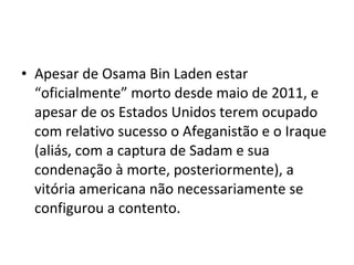 • Apesar de Osama Bin Laden estar
“oficialmente” morto desde maio de 2011, e
apesar de os Estados Unidos terem ocupado
com relativo sucesso o Afeganistão e o Iraque
(aliás, com a captura de Sadam e sua
condenação à morte, posteriormente), a
vitória americana não necessariamente se
configurou a contento.
 