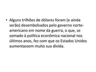 • Alguns trilhões de dólares foram (e ainda
serão) desembolsados pelo governo norte-
americano em nome da guerra, o que, se
somado à política econômica nacional nos
últimos anos, fez com que os Estados Unidos
aumentassem muito sua dívida.
 