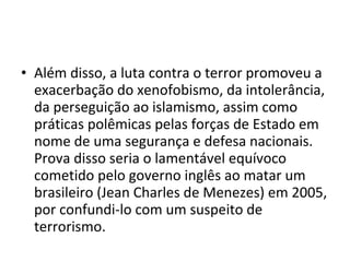 • Além disso, a luta contra o terror promoveu a
exacerbação do xenofobismo, da intolerância,
da perseguição ao islamismo, assim como
práticas polêmicas pelas forças de Estado em
nome de uma segurança e defesa nacionais.
Prova disso seria o lamentável equívoco
cometido pelo governo inglês ao matar um
brasileiro (Jean Charles de Menezes) em 2005,
por confundi-lo com um suspeito de
terrorismo.
 