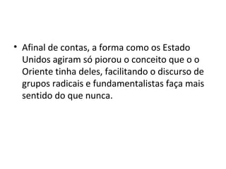 • Afinal de contas, a forma como os Estado
Unidos agiram só piorou o conceito que o o
Oriente tinha deles, facilitando o discurso de
grupos radicais e fundamentalistas faça mais
sentido do que nunca.
 
