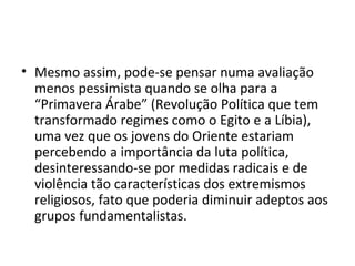 • Mesmo assim, pode-se pensar numa avaliação
menos pessimista quando se olha para a
“Primavera Árabe” (Revolução Política que tem
transformado regimes como o Egito e a Líbia),
uma vez que os jovens do Oriente estariam
percebendo a importância da luta política,
desinteressando-se por medidas radicais e de
violência tão características dos extremismos
religiosos, fato que poderia diminuir adeptos aos
grupos fundamentalistas.
 