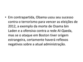 • Em contrapartida, Obama usou seu sucesso
contra o terrorismo para vencer as eleições de
2012, a exemplo da morte de Osama bin
Laden e a ofensiva contra a rede Al-Qaeda,
mas se o ataque em Boston tiver origem
estrangeira, certamente haverá reflexos
negativos sobre a atual administração.
 