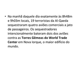 • Na manhã daquele dia exatamente às 8h48m
e 9h03m locais, 19 terroristas da Al-Qaeda
sequestraram quatro aviões comerciais a jato
de passageiros. Os sequestradores
intencionalmente bateram dois dos aviões
contra as Torres Gêmeas do World Trade
Center em Nova Iorque, o maior edifício do
mundo.
 
