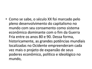 • Como se sabe, o século XX foi marcado pelo 
pleno desenvolvimento do capitalismo no 
mundo com seu coroamento como sistema 
econômico dominante com o fim da Guerra 
Fria entre os anos 80 e 90. Dessa forma, 
historicamente, as grandes potências mundiais 
localizadas no Ocidente empreenderam cada 
vez mais o projeto de expansão de seus 
poderes econômico, político e ideológico no 
mundo, 
 