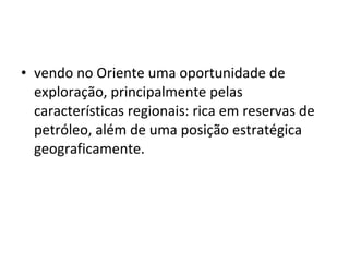 • vendo no Oriente uma oportunidade de 
exploração, principalmente pelas 
características regionais: rica em reservas de 
petróleo, além de uma posição estratégica 
geograficamente. 
 