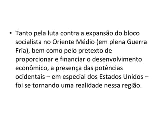 • Tanto pela luta contra a expansão do bloco 
socialista no Oriente Médio (em plena Guerra 
Fria), bem como pelo pretexto de 
proporcionar e financiar o desenvolvimento 
econômico, a presença das potências 
ocidentais – em especial dos Estados Unidos – 
foi se tornando uma realidade nessa região. 
 