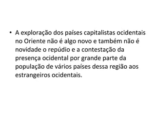 • A exploração dos países capitalistas ocidentais 
no Oriente não é algo novo e também não é 
novidade o repúdio e a contestação da 
presença ocidental por grande parte da 
população de vários países dessa região aos 
estrangeiros ocidentais. 
 