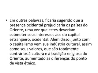 • Em outras palavras, ficaria sugerido que a 
presença ocidental prejudicaria os países do 
Oriente, uma vez que estes deveriam 
submeter seus interesses aos do capital 
estrangeiro, ocidental. Além disso, junto com 
o capitalismo vem sua indústria cultural, assim 
como seus valores, que são totalmente 
contrários à cultura e à tradição religiosa do 
Oriente, aumentado as diferenças do ponto 
de vista étnico. 
 