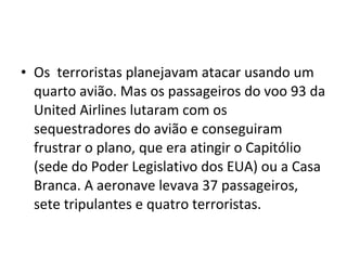 • Os terroristas planejavam atacar usando um 
quarto avião. Mas os passageiros do voo 93 da 
United Airlines lutaram com os 
sequestradores do avião e conseguiram 
frustrar o plano, que era atingir o Capitólio 
(sede do Poder Legislativo dos EUA) ou a Casa 
Branca. A aeronave levava 37 passageiros, 
sete tripulantes e quatro terroristas. 
 