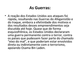 As Guerras: 
• A reação dos Estados Unidos aos ataques foi 
rápida, resultando nas Guerras do Afeganistão e 
do Iraque, embora a efetividade dos motivos e 
dos resultados desses empreendimentos seja 
discutida até hoje. Quase que de forma 
esquizofrênica, os Estados Unidos declararam 
uma guerra permanente contra o terror, contra 
os países que pudessem fazer parte do chamado 
“eixo do mal”, e que poderiam estar envolvidos 
direta ou indiretamente com o terrorismo, 
apoiando Osama Bin Laden. 
 