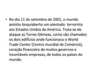 • No dia 11 de setembro de 2001, o mundo 
assistiu boquiaberto um atentado terrorista 
aos Estados Unidos da América. Trata-se do 
ataque as Torres Gêmeas, como são chamados 
os dois edifícios onde funcionava o World 
Trade Center (Centro mundial de Comércio), 
coração financeiro de muitos governos e 
incontáveis empresas, de todos os países do 
mundo. 
 
