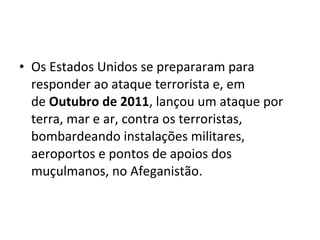• Os Estados Unidos se prepararam para 
responder ao ataque terrorista e, em 
de Outubro de 2011, lançou um ataque por 
terra, mar e ar, contra os terroristas, 
bombardeando instalações militares, 
aeroportos e pontos de apoios dos 
muçulmanos, no Afeganistão. 
 