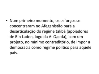 • Num primeiro momento, os esforços se 
concentraram no Afeganistão para a 
desarticulação do regime talibã (apoiadores 
de Bin Laden, logo da Al Qaeda), com um 
projeto, no mínimo contraditório, de impor a 
democracia como regime político para aquele 
país. 
 