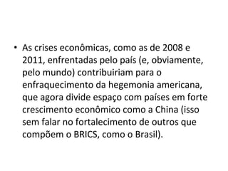 • As crises econômicas, como as de 2008 e 
2011, enfrentadas pelo país (e, obviamente, 
pelo mundo) contribuiriam para o 
enfraquecimento da hegemonia americana, 
que agora divide espaço com países em forte 
crescimento econômico como a China (isso 
sem falar no fortalecimento de outros que 
compõem o BRICS, como o Brasil). 
 