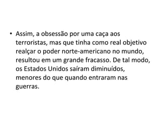 • Assim, a obsessão por uma caça aos 
terroristas, mas que tinha como real objetivo 
realçar o poder norte-americano no mundo, 
resultou em um grande fracasso. De tal modo, 
os Estados Unidos saíram diminuídos, 
menores do que quando entraram nas 
guerras. 
 