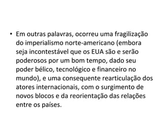 • Em outras palavras, ocorreu uma fragilização 
do imperialismo norte-americano (embora 
seja incontestável que os EUA são e serão 
poderosos por um bom tempo, dado seu 
poder bélico, tecnológico e financeiro no 
mundo), e uma consequente rearticulação dos 
atores internacionais, com o surgimento de 
novos blocos e da reorientação das relações 
entre os países. 
 