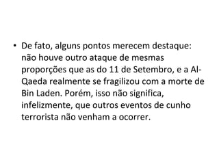 • De fato, alguns pontos merecem destaque: 
não houve outro ataque de mesmas 
proporções que as do 11 de Setembro, e a Al- 
Qaeda realmente se fragilizou com a morte de 
Bin Laden. Porém, isso não significa, 
infelizmente, que outros eventos de cunho 
terrorista não venham a ocorrer. 
 