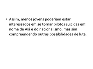 • Assim, menos jovens poderiam estar 
interessados em se tornar pilotos suicidas em 
nome de Alá e do nacionalismo, mas sim 
compreendendo outras possibilidades de luta. 
 