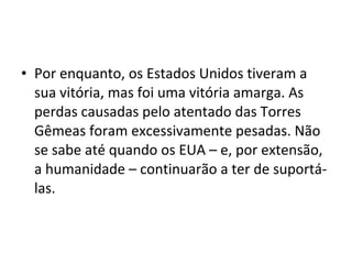 • Por enquanto, os Estados Unidos tiveram a 
sua vitória, mas foi uma vitória amarga. As 
perdas causadas pelo atentado das Torres 
Gêmeas foram excessivamente pesadas. Não 
se sabe até quando os EUA – e, por extensão, 
a humanidade – continuarão a ter de suportá-las. 
 