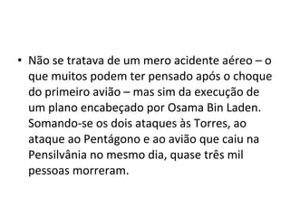 • Não se tratava de um mero acidente aéreo – o 
que muitos podem ter pensado após o choque 
do primeiro avião – mas sim da execução de 
um plano encabeçado por Osama Bin Laden. 
Somando-se os dois ataques às Torres, ao 
ataque ao Pentágono e ao avião que caiu na 
Pensilvânia no mesmo dia, quase três mil 
pessoas morreram. 
 