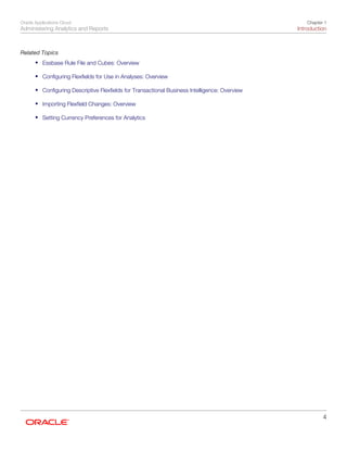 Oracle Applications Cloud
Administering Analytics and Reports
Chapter 1
Introduction
4
Related Topics
• Essbase Rule File and Cubes: Overview
• Configuring Flexfields for Use in Analyses: Overview
• Configuring Descriptive Flexfields for Transactional Business Intelligence: Overview
• Importing Flexfield Changes: Overview
• Setting Currency Preferences for Analytics
 