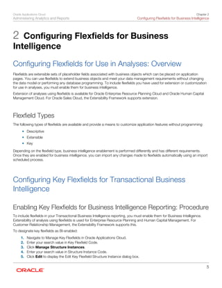 Oracle Applications Cloud
Administering Analytics and Reports
Chapter 2
Configuring Flexfields for Business Intelligence
5
2 Configuring Flexfields for Business
Intelligence
Configuring Flexfields for Use in Analyses: Overview
Flexfields are extensible sets of placeholder fields associated with business objects which can be placed on application
pages. You can use flexfields to extend business objects and meet your data management requirements without changing
the data model or performing any database programming. To include flexfields you have used for extension or customization
for use in analyses, you must enable them for business intelligence.
Extension of analyses using flexfields is available for Oracle Enterprise Resource Planning Cloud and Oracle Human Capital
Management Cloud. For Oracle Sales Cloud, the Extensibility Framework supports extension.
Flexfield Types
The following types of flexfields are available and provide a means to customize application features without programming:
• Descriptive
• Extensible
• Key
Depending on the flexfield type, business intelligence enablement is performed differently and has different requirements.
Once they are enabled for business intelligence, you can import any changes made to flexfields automatically using an import
scheduled process.
Configuring Key Flexfields for Transactional Business
Intelligence
Enabling Key Flexfields for Business Intelligence Reporting: Procedure
To include flexfields in your Transactional Business Intelligence reporting, you must enable them for Business Intelligence.
Extensibility of analysis using flexfields is used for Enterprise Resource Planning and Human Capital Management. For
Customer Relationship Management, the Extensibility Framework supports this.
To designate key flexfields as BI-enabled:
1. Navigate to Manage Key Flexfields in Oracle Applications Cloud.
2. Enter your search value in Key Flexfield Code.
3. Click Manage Structure Instances.
4. Enter your search value in Structure Instance Code.
5. Click Edit to display the Edit Key Flexfield Structure Instance dialog box.
 