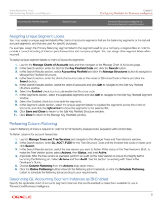 Oracle Applications Cloud
Administering Analytics and Reports
Chapter 2
Configuring Flexfields for Business Intelligence
9
Accounting Key Flexfield Segment Segment Label Transactional Business Intelligence GL
Accounting Segment Logical Dimension
   
Assigning Unique Segment Labels
You must assign a unique segment label to the charts of accounts segments that are the balancing segments or the natural
account segments, and that are used for specific purposes.
For example, assign the Primary Balancing segment label to the segment used for your company or legal entities in order to
provide a correct recording of intercompany transactions and company analysis. You can assign other segment labels when
required.
To assign unique segment labels to charts of accounts segments:
1. Launch the Manage Charts of Accounts task and then navigate to the Manage Chart of Accounts page.
2. In the Search section, enter the GL# for the Key Flexfield Code and click the Search button.
3. In the Search Results section, select Accounting Flexfield and click the Manage Structures button to navigate to
Manage Key Flexfield Structures.
4. In the Search section, enter the chart of accounts code or the name for Structure Code or Name and click the
Search button.
5. In the Search Results section, select the chart of accounts and click Edit to navigate to the Edit Key Flexfield
Structure window
6. Select the Enabled check box to code-enable the Structure code.
7. In the Segments section, select the applicable segments and click Edit to navigate to the Edit Key Flexfield Segment
window.
8. Select the Enabled check box to enable the segments.
9. In the Segment Labels section, select the unique segment labels to equalize the segments across the charts of
accounts, and click the right arrow to move the segments to the selected list.
10. Click Save and Close to return to the Edit Key Flexfield Structure window.
11. Click Done to return to the Manage Key Flexfields window.
Performing Column Flattening
Column flattening of trees is required in order for OTBI hierarchy analyses to be populated with correct data.
To flatten columns for account hierarchies:
1. Launch Manage Trees and Tree Versions and navigate to the Manage Trees and Tree Versions window.
2. In the Search section, enter GL_ACCT_FLEX for the Tree Structure Code and the involved tree code or name, and
click Search.
3. In the Search Results section, select the tree version you want to flatten. If the status of the Tree Version is Draft, to
make the Tree Version active, select Actions, then Status, and then Active.
4. (Optional): After the tree version is specified, perform an audit on the Tree Version to ensure its integrity before
launching the flattening job. Select Actions and then Audit. See the section on working with Trees in the
Developer's Guide.
5. Choose Column Flattening from the Actions drop-down menu.
6. Click the Online Flattening button to launch the flattening job immediately, or click the Schedule Flattening
button to schedule the flattening job according to your requirements.
Designating GL Accounting Segment Instances as BI-Enabled
Specify the applicable chart of accounts segment instances that are BI-enabled to make them available for use in
Transactional Business Intelligence.
 