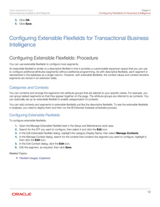 Oracle Applications Cloud
Administering Analytics and Reports
Chapter 2
Configuring Flexfields for Business Intelligence
12
5. Click OK.
6. Click Save.
Configuring Extensible Flexfields for Transactional Business
Intelligence
Configuring Extensible Flexfields: Procedure
You can use extensible flexfields to configure more segments.
An extensible flexfield is similar to a descriptive flexfield in that it provides a customizable expansion space that you can use
to configure additional attributes (segments) without additional programming. As with descriptive flexfields, each segment is
represented in the database as a single column. However, with extensible flexfields, the context values and context-sensitive
segments are stored in an extension table.
Categories and Contexts
You can combine and arrange the segments into attribute groups that are tailored to your specific needs. For example, you
can group related segments so that they appear together on the page. The attribute groups are referred to as contexts. You
can optionally set up an extensible flexfield to enable categorization of contexts.
You can add contexts and segments to extensible flexfields just like the descriptive flexfields. To see the extensible flexfields
in analyses, you need to deploy them and then run the BI Extender Essbase scheduled process.
Configuring Extensible Flexfields
To configure extensible flexfields:
1. Open the Manage Extensible Flexfield task in the Setup and Maintenance work area.
2. Search for the EFF you want to configure, then select it and click the Edit icon.
3. In the Edit Extensible Flexfield dialog, highlight the category Display Name, then select Manage Contexts.
4. In the Manage Context dialog, search for the context that contains the segment you want to configure, highlight it,
then click the Edit icon.
5. In the Edit Context dialog, click the Edit icon.
6. Edit the segment, as required, then click Save.
Related Topics
• Flexfield Usages: Explained
 