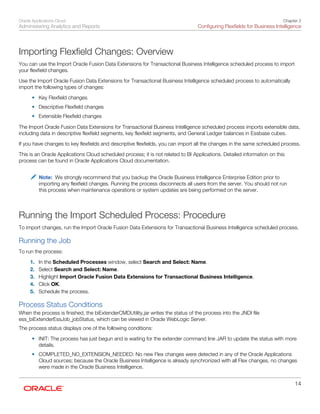 Oracle Applications Cloud
Administering Analytics and Reports
Chapter 2
Configuring Flexfields for Business Intelligence
14
Importing Flexfield Changes: Overview
You can use the Import Oracle Fusion Data Extensions for Transactional Business Intelligence scheduled process to import
your flexfield changes.
Use the Import Oracle Fusion Data Extensions for Transactional Business Intelligence scheduled process to automatically
import the following types of changes:
• Key Flexfield changes
• Descriptive Flexfield changes
• Extensible Flexfield changes
The Import Oracle Fusion Data Extensions for Transactional Business Intelligence scheduled process imports extensible data,
including data in descriptive flexfield segments, key flexfield segments, and General Ledger balances in Essbase cubes.
If you have changes to key flexfields and descriptive flexfields, you can import all the changes in the same scheduled process.
This is an Oracle Applications Cloud scheduled process; it is not related to BI Applications. Detailed information on this
process can be found in Oracle Applications Cloud documentation.
Note: We strongly recommend that you backup the Oracle Business Intelligence Enterprise Edition prior to
importing any flexfield changes. Running the process disconnects all users from the server. You should not run
this process when maintenance operations or system updates are being performed on the server.
Running the Import Scheduled Process: Procedure
To import changes, run the Import Oracle Fusion Data Extensions for Transactional Business Intelligence scheduled process.
Running the Job
To run the process:
1. In the Scheduled Processes window, select Search and Select: Name.
2. Select Search and Select: Name.
3. Highlight Import Oracle Fusion Data Extensions for Transactional Business Intelligence.
4. Click OK.
5. Schedule the process.
Process Status Conditions
When the process is finished, the biExtenderCMDUtility.jar writes the status of the process into the JNDI file
ess_biExtenderEssJob_jobStatus, which can be viewed in Oracle WebLogic Server.
The process status displays one of the following conditions:
• INIT: The process has just begun and is waiting for the extender command line JAR to update the status with more
details.
• COMPLETED_NO_EXTENSION_NEEDED: No new Flex changes were detected in any of the Oracle Applications
Cloud sources; because the Oracle Business Intelligence is already synchronized with all Flex changes, no changes
were made in the Oracle Business Intelligence.
 