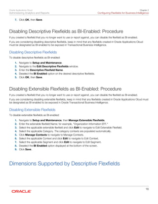 Oracle Applications Cloud
Administering Analytics and Reports
Chapter 2
Configuring Flexfields for Business Intelligence
16
7. Click OK, then Save.
Disabling Descriptive Flexfields as BI-Enabled: Procedure
If you created a flexfield that you no longer want to use or report against, you can disable the flexfield as BI-enabled.
If you are considering disabling descriptive flexfields, keep in mind that any flexfields created in Oracle Applications Cloud
must be designated as BI-enabled to be exposed in Transactional Business Intelligence.
Disabling Descriptive Flexfields
To disable descriptive flexfields as BI-enabled:
1. Navigate to Setup and Maintenance.
2. Navigate to the Edit Descriptive Flexfields window.
3. Enter the Descriptive Flexfield Name.
4. Deselect the BI Enabled option on the desired descriptive flexfields.
5. Click OK, then Save.
Disabling Extensible Flexfields as BI-Enabled: Procedure
If you created a flexfield that you no longer want to use or report against, you can disable the flexfield as BI-enabled.
If you are considering disabling extensible flexfields, keep in mind that any flexfields created in Oracle Applications Cloud must
be designated as BI-enabled to be exposed in Oracle Transactional Business Intelligence.
Disabling Extensible Flexfields
To disable extensible flexfields as BI-enabled:
1. Navigate to Setup and Maintenance, then Manage Extensible Flexfields.
2. Enter the extensible flexfield Name; for example, "Organization Information EFF."
3. Select the applicable extensible flexfield and click Edit to navigate to Edit Extensible Flexfield.
4. Select the applicable Category. The category contexts are populated automatically.
5. Click Manage Contexts to navigate to Manage Contexts.
6. Select the applicable Context and click Edit to navigate to Edit Context.
7. Select the applicable Segment and click Edit to navigate to Edit Segment.
8. Deselect the BI Enabled option displayed at the bottom of the screen.
9. Click Save.
Dimensions Supported by Descriptive Flexfields
 