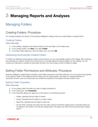 Oracle Applications Cloud
Administering Analytics and Reports
Chapter 3
Managing Reports and Analyses
31
3 Managing Reports and Analyses
Managing Folders
Creating Folders: Procedure
You manage analyses and reports in the business intelligence catalog, where you create folders to organize them.
Creating Folders
Follow these steps:
1. In the catalog, navigate to the desired location of the new folder in the Folders pane.
2. In the catalog toolbar, click New, and select Folder.
3. In the New Folder dialog box, enter the folder name, and click OK.
Addressing Automatically Created Folders
If conflicts are detected during upgrade, folders named backup_nnn are automatically created in the catalog. After reviewing
and resolving any conflicts, Oracle recommends that you manually delete the backup folders from the catalog. You can
contact your help desk to request an automated removal if you have a large number of folders to delete.
Setting Folder Permissions and Attributes: Procedure
Business intelligence catalog folder properties control folder permissions and other attributes. You can access the properties
of any object or folder in the catalog to perform tasks such as viewing system information or changing attributes or
ownership. All other users can only access and modify the properties of the objects that they create or own.
Setting Folder Properties
Follow these steps:
1. In the catalog, select the folder you want to assign properties to.
2. In the Tasks pane, click Properties.
3. In the Properties dialog box, select any of the options in the Attributes section:
◦ Hidden: Specifies that the object is hidden.
◦ System: Specifies that the object is a system object.
◦ Read Only: Specifies that the object is read-only.
◦ Do Not Index: Excludes the object from the index used by the full-text catalog search. Excluded objects do
not display in the results of any full-text catalog search; the object can still be found using the basic catalog
search.
 