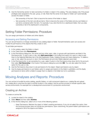 Oracle Applications Cloud
Administering Analytics and Reports
Chapter 3
Managing Reports and Analyses
32
4. Use the Ownership section to take ownership of a folder or object in the catalog. This area displays only if the proper
privileges were assigned to the user, group, or role. Note that the owner of an object or folder can't automatically
access the object or folder.
◦ Set ownership of this item: Click to become the owner of the folder or object.
◦ Set ownership of this item and all sub items: Click to become the owner of the folder and any sub folders or
sub items contained within the item. For example, if you click this link for a dashboard folder, then you take
ownership of all of the dashboard's components.
Setting Folder Permissions: Procedure
You can assign permissions on folders and other objects.
Accessing and Setting Permissions
You can set permissions or change ownership for any catalog object or folder. Nonadministrative users can access and
modify the permissions of the objects that they create or own.
To set folder permissions:
1. In the catalog, select the folder or object.
2. In the Tasks pane click Permissions.
3. In the Permissions dialog box, the owner and any other users, roles, or groups with permissions are listed in the
Permissions list. To add a user or role, click Add users/roles in the toolbar and search for users or roles to add
them to the Selected Members list in the Add Application Roles, Catalog Groups and Users dialog box. To delete a
user or role, select the account or role in the Permissions list and click Delete selected users/roles.
4. In the Permissions list, to set ownership for a user, select Custom in the Permissions drop-down list for the account,
then select Set Ownership in the Custom Permissions dialog box and click OK. You can also select the Owner
option for the user or role.
5. Use the Permissions drop-down to set permissions for the object. Object permissions vary by object.
6. Use the Apply permissions to sub-folders option to assign permissions to the folder's subfolders, and the Apply
permissions to items within a folder to assign them to objects in the folder but not to subfolders.
Moving Analyses and Reports: Procedure
You can archive to bundle the entire catalog, specific folders, or multi component objects as a .catalog file and upload
the .catalog file to unarchive the data to another location in the catalog. Use the archive process to transfer specific data
across environments, for example from a development environment to a production environment.
Creating an Archive
To create an archive file:
1. Locate the object in the catalog.
2. Select More and then select Archive.
3. In the Archive dialog box, select one or more of the following options:
◦ Keep Permissions: Maintain the object or folder's existing permissions. If you do not select this option, then
the archiving process does not include any permissions. Upon unarchiving, the parent folder's permissions are
assigned to all of the objects and folders.
 