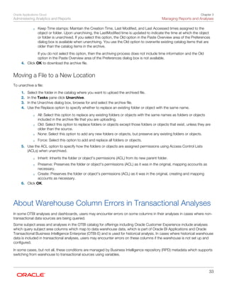 Oracle Applications Cloud
Administering Analytics and Reports
Chapter 3
Managing Reports and Analyses
33
◦ Keep Time stamps: Maintain the Creation Time, Last Modified, and Last Accessed times assigned to the
object or folder. Upon unarchiving, the LastModified time is updated to indicate the time at which the object
or folder is unarchived. If you select this option, the Old option in the Paste Overview area of the Preferences
dialog box is available when unarchiving. You use the Old option to overwrite existing catalog items that are
older than the catalog items in the archive.
If you do not select this option, then the archiving process does not include time information and the Old
option in the Paste Overview area of the Preferences dialog box is not available.
4. Click OK to download the archive file.
Moving a File to a New Location
To unarchive a file:
1. Select the folder in the catalog where you want to upload the archived file.
2. In the Tasks pane click Unarchive.
3. In the Unarchive dialog box, browse for and select the archive file.
4. Use the Replace option to specify whether to replace an existing folder or object with the same name.
◦ All: Select this option to replace any existing folders or objects with the same names as folders or objects
included in the archive file that you are uploading.
◦ Old: Select this option to replace folders or objects except those folders or objects that exist, unless they are
older than the source.
◦ None: Select this option to add any new folders or objects, but preserve any existing folders or objects.
◦ Force: Select this option to add and replace all folders or objects.
5. Use the ACL option to specify how the folders or objects are assigned permissions using Access Control Lists
(ACLs) when unarchived.
◦ Inherit: Inherits the folder or object's permissions (ACL) from its new parent folder.
◦ Preserve: Preserves the folder or object's permissions (ACL) as it was in the original, mapping accounts as
necessary.
◦ Create: Preserves the folder or object's permissions (ACL) as it was in the original, creating and mapping
accounts as necessary.
6. Click OK.
About Warehouse Column Errors in Transactional Analyses
In some OTBI analyses and dashboards, users may encounter errors on some columns in their analyses in cases where non-
transactional data sources are being queried.
Some subject areas and analyses in the OTBI catalog for offerings including Oracle Customer Experience include analyses
which query subject area columns which map to data warehouse data, which is part of Oracle BI Applications and Oracle
Transactional Business Intelligence Enterprise (OTBI-E) and is used for historical analysis. In cases where historical warehouse
data is included in transactional analyses, users may encounter errors on these columns if the warehouse is not set up and
configured.
In some cases, but not all, these conditions are managed by Business Intelligence repository (RPD) metadata which supports
switching from warehouse to transactional sources using variables.
 