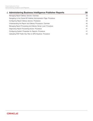 Oracle Applications Cloud
Administering Analytics and Reports
4 Administering Business Intelligence Publisher Reports 39
Managing Report Delivery Servers: Overview .......................................................................................................... 39
Navigating to the Oracle BI Publisher Administration Page: Procedure .................................................................... 39
Configuring Report Delivery Servers: Procedure ...................................................................................................... 40
Understanding the Report and Delivery Processors: Overview ................................................................................ 40
Managing Report Processing and Delivery Server Load: Procedure ........................................................................ 40
Diagnosing Report Processing Issues: Procedure ................................................................................................... 41
Configuring System Properties for Reports: Procedure ........................................................................................... 41
Uploading PGP Public Key Files to GPG Keystore: Procedure ................................................................................ 42
 
