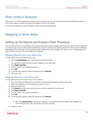 Oracle Applications Cloud
Administering Analytics and Reports
Chapter 3
Managing Reports and Analyses
34
Row Limits in Analyses
When you run an OTBI analysis that contains more than 65,000 records, the results are limited to 65,000 records due to a
limit on the maximum number of records for analyses in cloud environments.
It is recommended that you use BI Publisher reports to export large data sets.
Mapping to Work Areas
Setting Up the Reports and Analytics Pane: Procedure
You can find the Reports and Analytics pane in many work areas, and the analytics and reports you see in the pane depends
on the work area. You can define what's available for a specific work area, by mapping reports from the business intelligence
(BI) catalog to that work area. In this mapping context, reports refer to both analytics and reports. Your changes apply to all
users who have access to the work area you're mapping.
Mapping Reports from Your Work Area
To map reports to the work area that you're in:
1. Click the Edit Settings icon in the Reports and Analytics pane.
You see all the reports that are currently mapped to your work area.
2. Click Select and Add.
3. Find the report in the catalog and select it.
4. Click OK.
5. To remove any mapping, select the report and click Remove.
6. Save your work.
Mapping Reports to Any Work Area
To map reports to any work area that you have access to:
1. Go to the Setup and Maintenance work area and open the Map Reports to Work Areas task.
2. Select the application of the work area you want to map to.
3. Select the work area.
4. Click Search and see all the reports that are currently mapped to that work area.
5. Click Select and Add.
6. Find the report in the catalog and select it.
7. Click OK.
8. To remove any mapping, select the report and click Remove.
Tip: Click Synchronize to remove all mappings to any reports that are no longer in the catalog. You
synchronize all work areas, not just the one you're mapping.
9. Save your work.
 