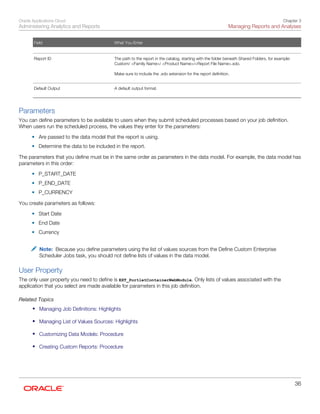 Oracle Applications Cloud
Administering Analytics and Reports
Chapter 3
Managing Reports and Analyses
36
Field What You Enter
   
Report ID
 
The path to the report in the catalog, starting with the folder beneath Shared Folders, for example:
Custom/ <Family Name>/ <Product Name>/<Report File Name>.xdo.
 
Make sure to include the .xdo extension for the report definition.
 
Default Output
 
A default output format.
 
Parameters
You can define parameters to be available to users when they submit scheduled processes based on your job definition.
When users run the scheduled process, the values they enter for the parameters:
• Are passed to the data model that the report is using.
• Determine the data to be included in the report.
The parameters that you define must be in the same order as parameters in the data model. For example, the data model has
parameters in this order:
• P_START_DATE
• P_END_DATE
• P_CURRENCY
You create parameters as follows:
• Start Date
• End Date
• Currency
Note: Because you define parameters using the list of values sources from the Define Custom Enterprise
Scheduler Jobs task, you should not define lists of values in the data model.
User Property
The only user property you need to define is EXT_PortletContainerWebModule. Only lists of values associated with the
application that you select are made available for parameters in this job definition.
Related Topics
• Managing Job Definitions: Highlights
• Managing List of Values Sources: Highlights
• Customizing Data Models: Procedure
• Creating Custom Reports: Procedure
 