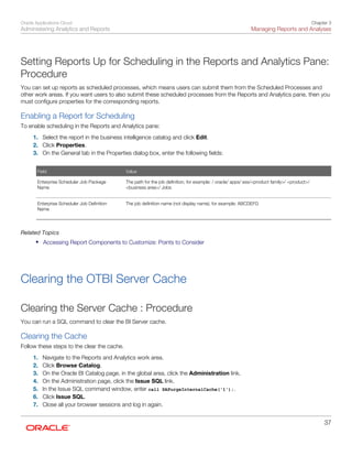 Oracle Applications Cloud
Administering Analytics and Reports
Chapter 3
Managing Reports and Analyses
37
Setting Reports Up for Scheduling in the Reports and Analytics Pane:
Procedure
You can set up reports as scheduled processes, which means users can submit them from the Scheduled Processes and
other work areas. If you want users to also submit these scheduled processes from the Reports and Analytics pane, then you
must configure properties for the corresponding reports.
Enabling a Report for Scheduling
To enable scheduling in the Reports and Analytics pane:
1. Select the report in the business intelligence catalog and click Edit.
2. Click Properties.
3. On the General tab in the Properties dialog box, enter the following fields:
Field Value
Enterprise Scheduler Job Package
Name
 
The path for the job definition, for example: / oracle/ apps/ ess/<product family>/ <product>/
<business area>/ Jobs
 
Enterprise Scheduler Job Definition
Name
 
The job definition name (not display name), for example: ABCDEFG
 
Related Topics
• Accessing Report Components to Customize: Points to Consider
Clearing the OTBI Server Cache
Clearing the Server Cache : Procedure
You can run a SQL command to clear the BI Server cache.
Clearing the Cache
Follow these steps to the clear the cache.
1. Navigate to the Reports and Analytics work area.
2. Click Browse Catalog.
3. On the Oracle BI Catalog page, in the global area, click the Administration link.
4. On the Administration page, click the Issue SQL link.
5. In the Issue SQL command window, enter call SAPurgeInternalCache('1');.
6. Click Issue SQL.
7. Close all your browser sessions and log in again.
 