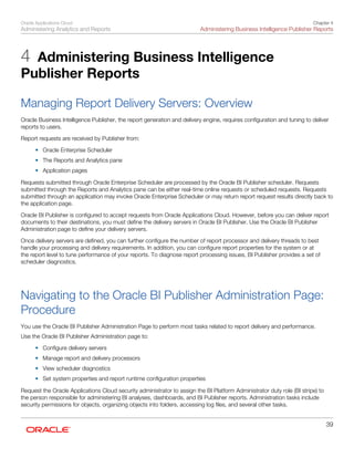 Oracle Applications Cloud
Administering Analytics and Reports
Chapter 4
Administering Business Intelligence Publisher Reports
39
4 Administering Business Intelligence
Publisher Reports
Managing Report Delivery Servers: Overview
Oracle Business Intelligence Publisher, the report generation and delivery engine, requires configuration and tuning to deliver
reports to users.
Report requests are received by Publisher from:
• Oracle Enterprise Scheduler
• The Reports and Analytics pane
• Application pages
Requests submitted through Oracle Enterprise Scheduler are processed by the Oracle BI Publisher scheduler. Requests
submitted through the Reports and Analytics pane can be either real-time online requests or scheduled requests. Requests
submitted through an application may invoke Oracle Enterprise Scheduler or may return report request results directly back to
the application page.
Oracle BI Publisher is configured to accept requests from Oracle Applications Cloud. However, before you can deliver report
documents to their destinations, you must define the delivery servers in Oracle BI Publisher. Use the Oracle BI Publisher
Administration page to define your delivery servers.
Once delivery servers are defined, you can further configure the number of report processor and delivery threads to best
handle your processing and delivery requirements. In addition, you can configure report properties for the system or at
the report level to tune performance of your reports. To diagnose report processing issues, BI Publisher provides a set of
scheduler diagnostics.
Navigating to the Oracle BI Publisher Administration Page:
Procedure
You use the Oracle BI Publisher Administration Page to perform most tasks related to report delivery and performance.
Use the Oracle BI Publisher Administration page to:
• Configure delivery servers
• Manage report and delivery processors
• View scheduler diagnostics
• Set system properties and report runtime configuration properties
Request the Oracle Applications Cloud security administrator to assign the BI Platform Administrator duty role (BI stripe) to
the person responsible for administering BI analyses, dashboards, and BI Publisher reports. Administration tasks include
security permissions for objects, organizing objects into folders, accessing log files, and several other tasks.
 