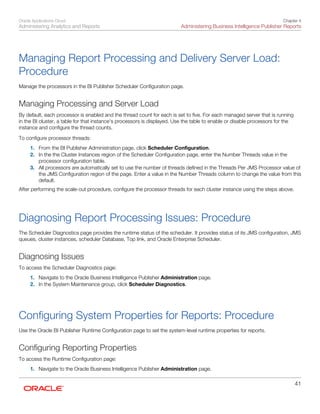 Oracle Applications Cloud
Administering Analytics and Reports
Chapter 4
Administering Business Intelligence Publisher Reports
41
Managing Report Processing and Delivery Server Load:
Procedure
Manage the processors in the BI Publisher Scheduler Configuration page.
Managing Processing and Server Load
By default, each processor is enabled and the thread count for each is set to five. For each managed server that is running
in the BI cluster, a table for that instance's processors is displayed. Use the table to enable or disable processors for the
instance and configure the thread counts.
To configure processor threads:
1. From the BI Publisher Administration page, click Scheduler Configuration.
2. In the the Cluster Instances region of the Scheduler Configuration page, enter the Number Threads value in the
processor configuration table.
3. All processors are automatically set to use the number of threads defined in the Threads Per JMS Processor value of
the JMS Configuration region of the page. Enter a value in the Number Threads column to change the value from this
default.
After performing the scale-out procedure, configure the processor threads for each cluster instance using the steps above.
Diagnosing Report Processing Issues: Procedure
The Scheduler Diagnostics page provides the runtime status of the scheduler. It provides status of its JMS configuration, JMS
queues, cluster instances, scheduler Database, Top link, and Oracle Enterprise Scheduler.
Diagnosing Issues
To access the Scheduler Diagnostics page:
1. Navigate to the Oracle Business Intelligence Publisher Administration page.
2. In the System Maintenance group, click Scheduler Diagnostics.
Configuring System Properties for Reports: Procedure
Use the Oracle BI Publisher Runtime Configuration page to set the system-level runtime properties for reports.
Configuring Reporting Properties
To access the Runtime Configuration page:
1. Navigate to the Oracle Business Intelligence Publisher Administration page.
 