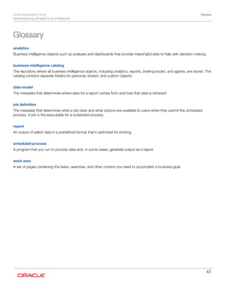 Oracle Applications Cloud
Administering Analytics and Reports
Glossary
43
Glossary
analytics
Business intelligence objects such as analyses and dashboards that provide meaningful data to help with decision making.
business intelligence catalog
The repository where all business intelligence objects, including analytics, reports, briefing books, and agents, are stored. The
catalog contains separate folders for personal, shared, and custom objects.
data model
The metadata that determines where data for a report comes from and how that data is retrieved.
job definition
The metadata that determines what a job does and what options are available to users when they submit the scheduled
process. A job is the executable for a scheduled process.
report
An output of select data in a predefined format that's optimized for printing.
scheduled process
A program that you run to process data and, in some cases, generate output as a report.
work area
A set of pages containing the tasks, searches, and other content you need to accomplish a business goal.
 