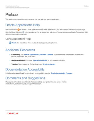 Oracle Applications Cloud
Administering Analytics and Reports
Preface
i
Preface
This preface introduces information sources that can help you use the application.
Oracle Applications Help
Use the help icon to access Oracle Applications Help in the application. If you don't see any help icons on your page,
click the Show Help icon in the global area. Not all pages have help icons. You can also access Oracle Applications Help
at https://fusionhelp.oracle.com.
Using Applications Help
Watch: This video tutorial shows you how to find help and use help features.
 
Additional Resources
• Community: Use Oracle Applications Customer Connect to get information from experts at Oracle, the
partner community, and other users.
• Guides and Videos: Go to the Oracle Help Center to find guides and videos.
• Training: Take courses on Oracle Cloud from Oracle University .
Documentation Accessibility
For information about Oracle's commitment to accessibility, see the Oracle Accessibility Program .
Comments and Suggestions
Please give us feedback about Oracle Applications Help and guides! You can send e-mail to:
oracle_fusion_applications_help_ww_grp@oracle.com.
 