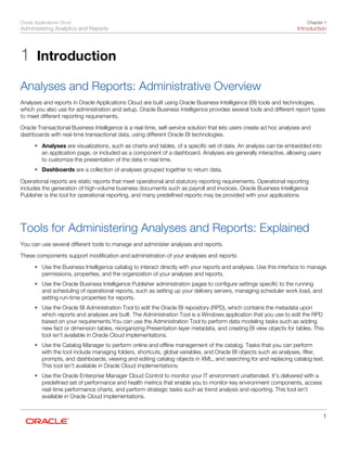 Oracle Applications Cloud
Administering Analytics and Reports
Chapter 1
Introduction
1
1 Introduction
Analyses and Reports: Administrative Overview
Analyses and reports in Oracle Applications Cloud are built using Oracle Business Intelligence (BI) tools and technologies,
which you also use for administration and setup. Oracle Business Intelligence provides several tools and different report types
to meet different reporting requirements.
Oracle Transactional Business Intelligence is a real-time, self-service solution that lets users create ad hoc analyses and
dashboards with real-time transactional data, using different Oracle BI technologies.
• Analyses are visualizations, such as charts and tables, of a specific set of data. An analysis can be embedded into
an application page, or included as a component of a dashboard. Analyses are generally interactive, allowing users
to customize the presentation of the data in real time.
• Dashboards are a collection of analyses grouped together to return data.
Operational reports are static reports that meet operational and statutory reporting requirements. Operational reporting
includes the generation of high-volume business documents such as payroll and invoices. Oracle Business Intelligence
Publisher is the tool for operational reporting, and many predefined reports may be provided with your applications.
Tools for Administering Analyses and Reports: Explained
You can use several different tools to manage and administer analyses and reports.
These components support modification and administration of your analyses and reports:
• Use the Business Intelligence catalog to interact directly with your reports and analyses. Use this interface to manage
permissions, properties, and the organization of your analyses and reports.
• Use the Oracle Business Intelligence Publisher administration pages to configure settings specific to the running
and scheduling of operational reports, such as setting up your delivery servers, managing scheduler work load, and
setting run-time properties for reports.
• Use the Oracle BI Administration Tool to edit the Oracle BI repository (RPD), which contains the metadata upon
which reports and analyses are built. The Administration Tool is a Windows application that you use to edit the RPD
based on your requirements.You can use the Administration Tool to perform data modeling tasks such as adding
new fact or dimension tables, reorganizing Presentation layer metadata, and creating BI view objects for tables. This
tool isn't available in Oracle Cloud implementations.
• Use the Catalog Manager to perform online and offline management of the catalog. Tasks that you can perform
with the tool include managing folders, shortcuts, global variables, and Oracle BI objects such as analyses, filter,
prompts, and dashboards; viewing and editing catalog objects in XML, and searching for and replacing catalog text.
This tool isn't available in Oracle Cloud implementations.
• Use the Oracle Enterprise Manager Cloud Control to monitor your IT environment unattended. It's delivered with a
predefined set of performance and health metrics that enable you to monitor key environment components, access
real-time performance charts, and perform strategic tasks such as trend analysis and reporting. This tool isn't
available in Oracle Cloud implementations.
 