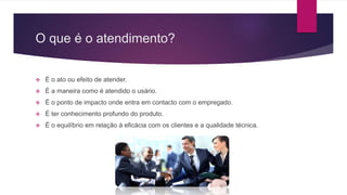 O que é o atendimento?
 É o ato ou efeito de atender.
 É a maneira como é atendido o usário.
 É o ponto de impacto onde entra em contacto com o empregado.
 É ter conhecimento profundo do produto.
 É o equilíbrio em relação à eficácia com os clientes e a qualidade técnica.
 