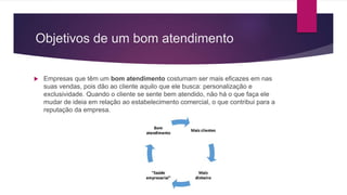 Objetivos de um bom atendimento
 Empresas que têm um bom atendimento costumam ser mais eficazes em nas
suas vendas, pois dão ao cliente aquilo que ele busca: personalização e
exclusividade. Quando o cliente se sente bem atendido, não há o que faça ele
mudar de ideia em relação ao estabelecimento comercial, o que contribui para a
reputação da empresa.
 