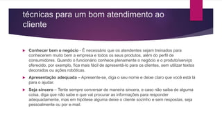 técnicas para um bom atendimento ao
cliente
 Conhecer bem o negócio - É necessário que os atendentes sejam treinados para
conhecerem muito bem a empresa e todos os seus produtos, além do perfil de
consumidores. Quando o funcionário conhece plenamente o negócio e o produto/serviço
oferecido, por exemplo, fica mais fácil de apresentá-lo para os clientes, sem utilizar textos
decorados ou ações robóticas.
 Apresentação adequada – Apresente-se, diga o seu nome e deixe claro que você está lá
para o ajudar.
 Seja sincero – Tente sempre conversar de maneira sincera, e caso não saiba de alguma
coisa, diga que não sabe e que vai procurar as informações para responder
adequadamente, mas em hipótese alguma deixe o cliente sozinho e sem respostas, seja
pessoalmente ou por e-mail.
 