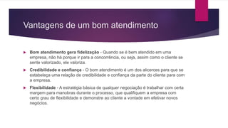Vantagens de um bom atendimento
 Bom atendimento gera fidelização - Quando se é bem atendido em uma
empresa, não há porque ir para a concorrência, ou seja, assim como o cliente se
sente valorizado, ele valoriza.
 Credibilidade e confiança - O bom atendimento é um dos alicerces para que se
estabeleça uma relação de credibilidade e confiança da parte do cliente para com
a empresa.
 Flexibilidade - A estratégia básica de qualquer negociação é trabalhar com certa
margem para manobras durante o processo, que qualifiquem a empresa com
certo grau de flexibilidade e demonstre ao cliente a vontade em efetivar novos
negócios.
 