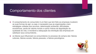 Comportamento dos clientes
 O comportamento do consumidor é um fator que tem feito as empresas mudarem
as suas formas de agir, ou seja, é necessário que as organizações criem
estratégias voltadas aos recursos, deterioração ambiental, dificuldades
econômicas, perda de valores morais e outros índices de degradação da
qualidade de vida, é inevitável a adequação da orientação das empresas em
satisfazer seus consumidores ,
 os fatores que influenciam os consumidores no processo de compra são: fatores
culturais, fatores sociais, fatores pessoais, e fatores psicológicos.
 